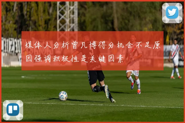 媒体人分析曾凡博得分机会不足原因强调积极性是关键因素