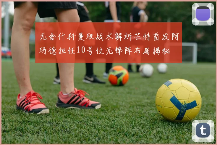 无舍什科曼联战术解析芒特首发阿玛德担任10号位无锋阵布局揭秘