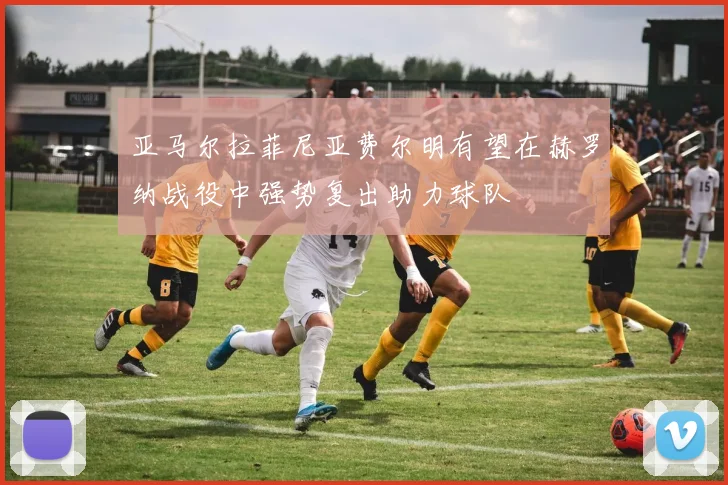亚马尔拉菲尼亚费尔明有望在赫罗纳战役中强势复出助力球队