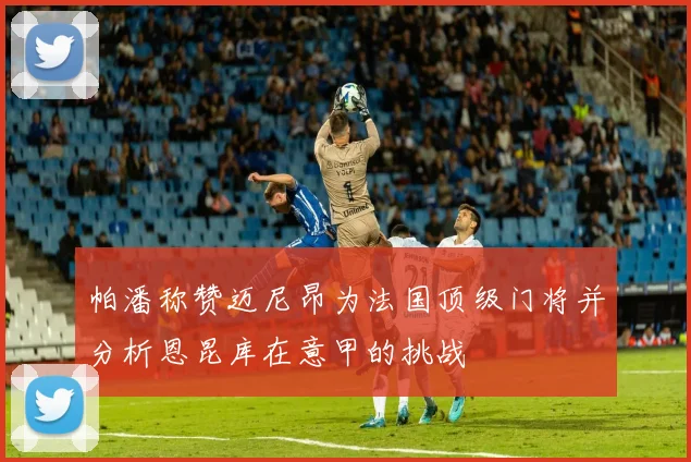 帕潘称赞迈尼昂为法国顶级门将并分析恩昆库在意甲的挑战