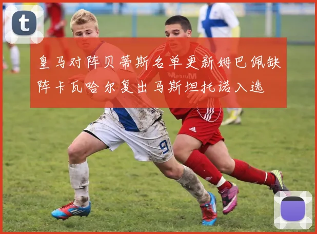 皇马对阵贝蒂斯名单更新姆巴佩缺阵卡瓦哈尔复出马斯坦托诺入选