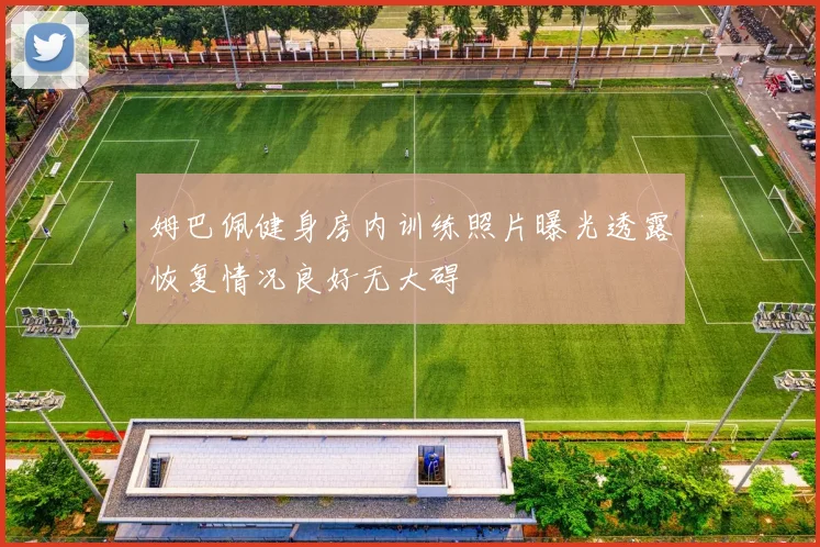 姆巴佩健身房内训练照片曝光透露恢复情况良好无大碍