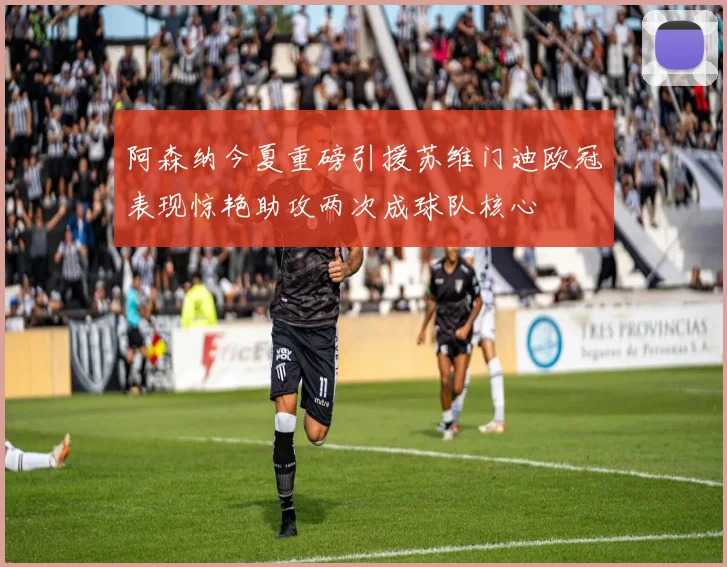 阿森纳今夏重磅引援苏维门迪欧冠表现惊艳助攻两次成球队核心
