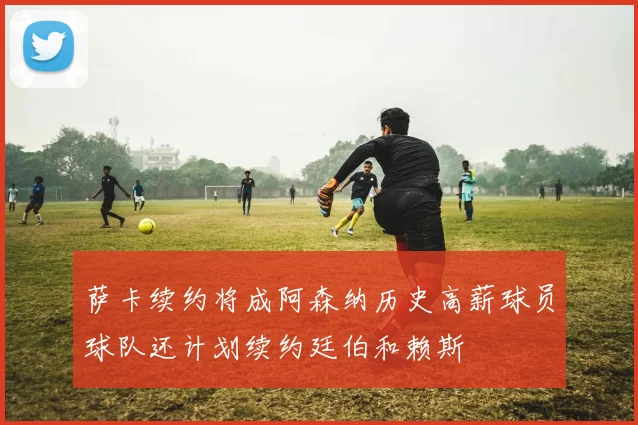 萨卡续约将成阿森纳历史高薪球员球队还计划续约廷伯和赖斯
