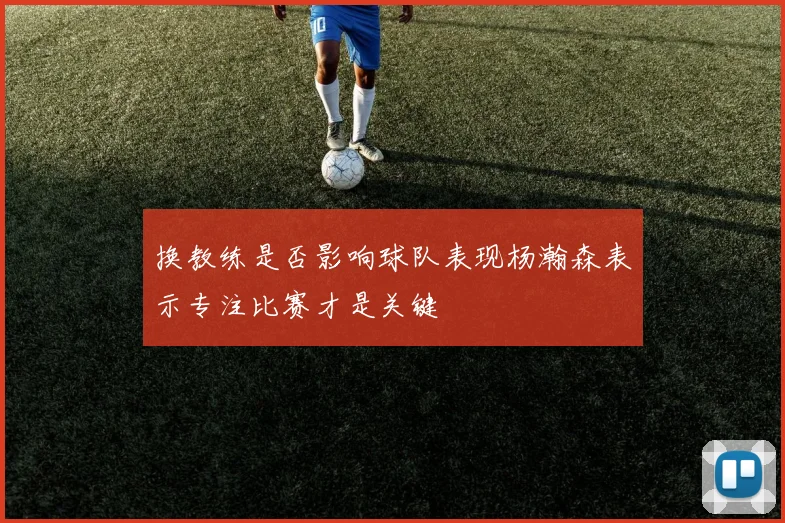 换教练是否影响球队表现杨瀚森表示专注比赛才是关键