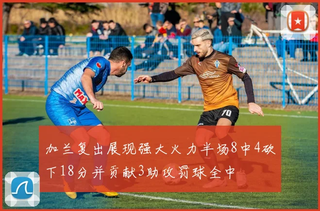 加兰复出展现强大火力半场8中4砍下18分并贡献3助攻罚球全中