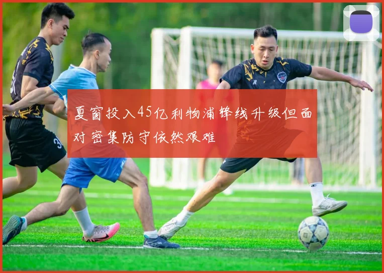 夏窗投入45亿利物浦锋线升级但面对密集防守依然艰难