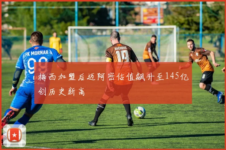 梅西加盟后迈阿密估值飙升至145亿创历史新高