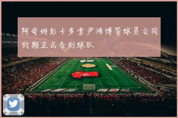 阿奇姆彭卡多索尹鸿博等球员合同到期正式告别球队