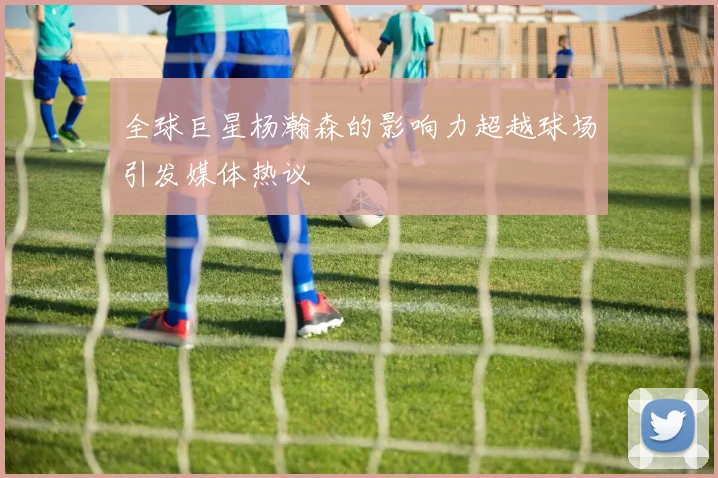 全球巨星杨瀚森的影响力超越球场引发媒体热议