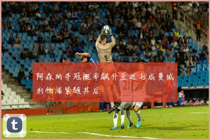 阿森纳夺冠概率飙升至近七成曼城利物浦紧随其后