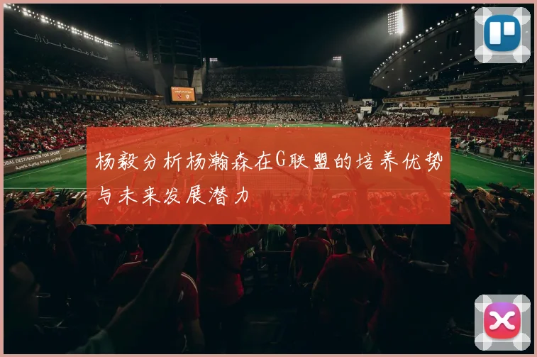 杨毅分析杨瀚森在G联盟的培养优势与未来发展潜力
