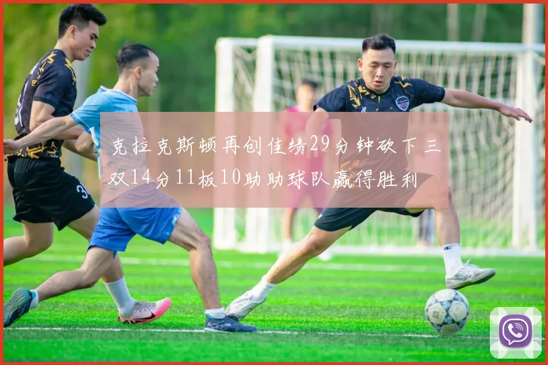 克拉克斯顿再创佳绩29分钟砍下三双14分11板10助助球队赢得胜利
