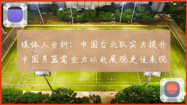 媒体人分析：中国台北队实力提升中国男篮需全力以赴展现更佳表现