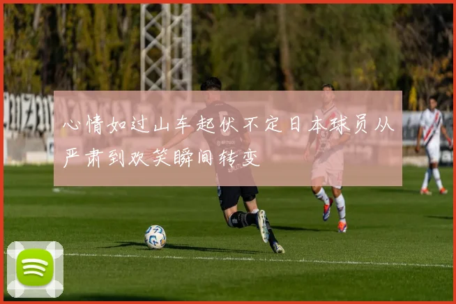 心情如过山车起伏不定日本球员从严肃到欢笑瞬间转变