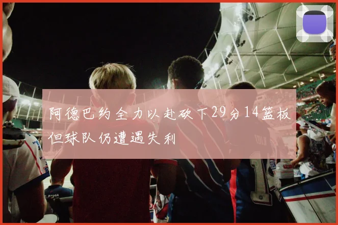 阿德巴约全力以赴砍下29分14篮板但球队仍遭遇失利