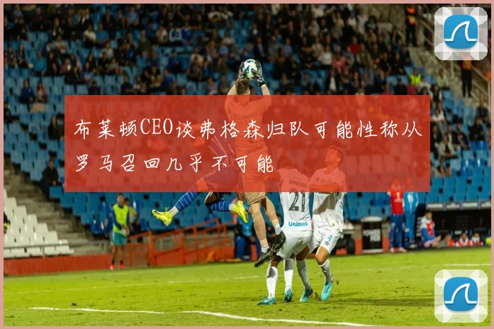 布莱顿CEO谈弗格森归队可能性称从罗马召回几乎不可能