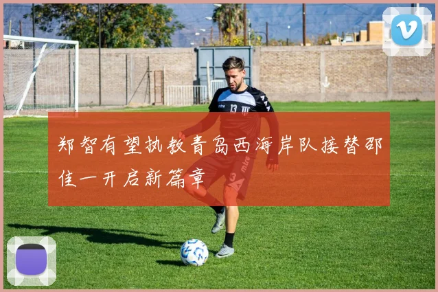 郑智有望执教青岛西海岸队接替邵佳一开启新篇章