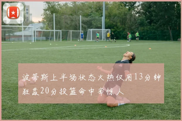 波蒂斯上半场状态火热仅用13分钟狂轰20分投篮命中率惊人