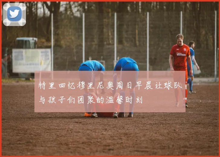 特里回忆穆里尼奥周日早晨让球队与孩子们团聚的温馨时刻