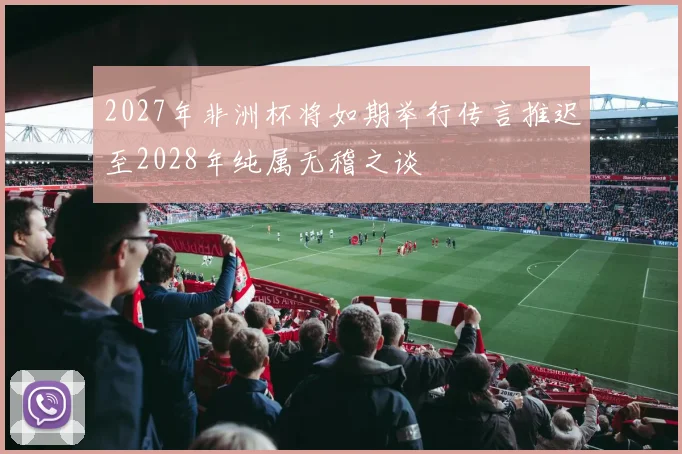 2027年非洲杯将如期举行传言推迟至2028年纯属无稽之谈