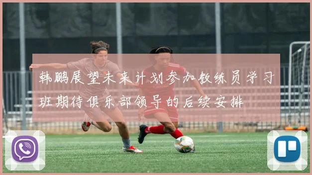 韩鹏展望未来计划参加教练员学习班期待俱乐部领导的后续安排