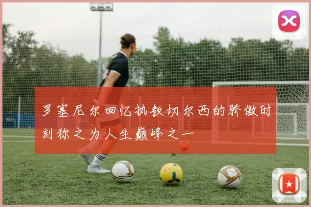 罗塞尼尔回忆执教切尔西的骄傲时刻称之为人生巅峰之一