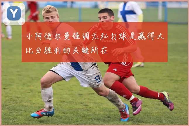 小阿德尔曼强调无私打球是赢得大比分胜利的关键所在