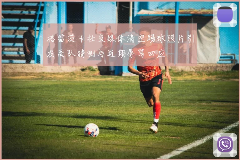 格雷茨卡社交媒体清空踢球照片引发离队猜测与近期辱骂回应