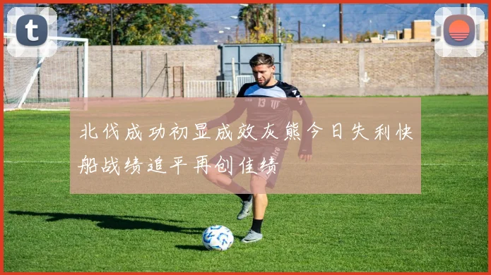 北伐成功初显成效灰熊今日失利快船战绩追平再创佳绩