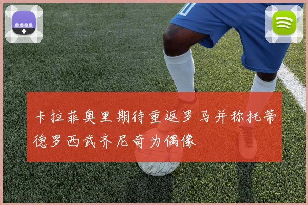 卡拉菲奥里期待重返罗马并称托蒂德罗西武齐尼奇为偶像