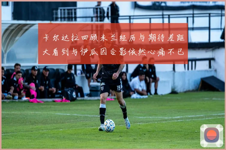 卡尔达拉回顾米兰经历与期待差距大看到与伊瓜因合影依然心痛不已